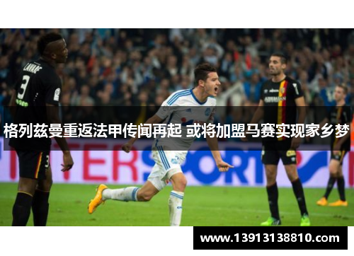 格列兹曼重返法甲传闻再起 或将加盟马赛实现家乡梦 格列兹曼重返法甲传闻再起 或将加盟马赛实现家乡梦