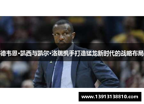 德韦恩·凯西与凯尔·洛瑞携手打造猛龙新时代的战略布局